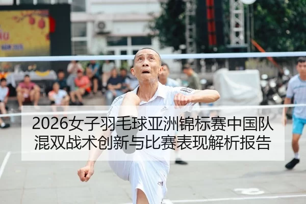 2026女子羽毛球亚洲锦标赛中国队混双战术创新与比赛表现解析报告