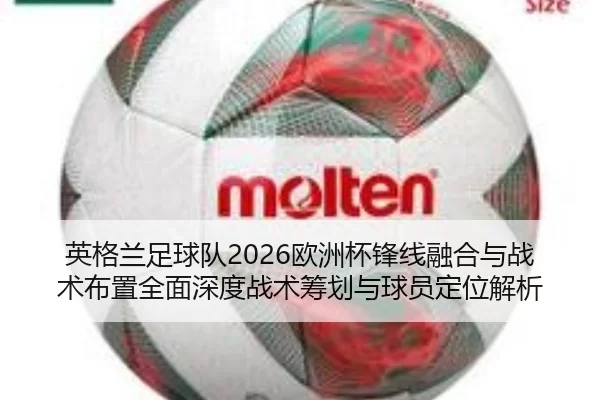 英格兰足球队2026欧洲杯锋线融合与战术布置全面深度战术筹划与球员定位解析
