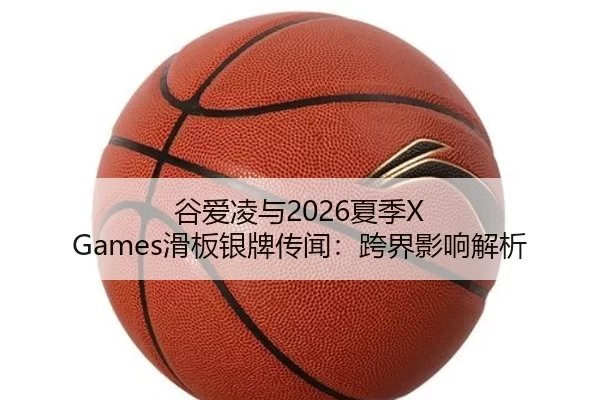 谷爱凌与2026夏季X Games滑板银牌传闻：跨界影响解析